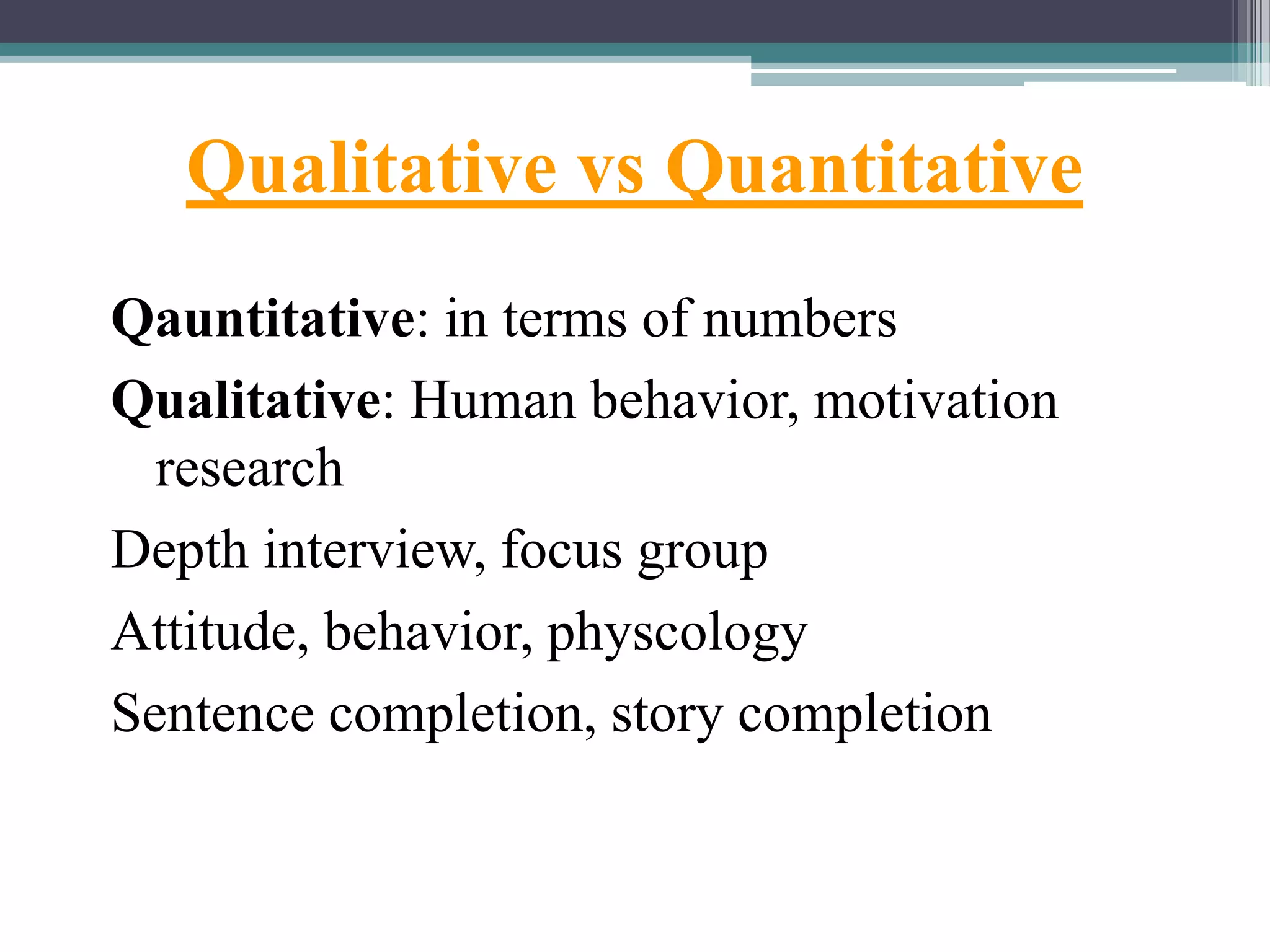 Qualitative vs Quantitative
Qauntitative: in terms of numbers
Qualitative: Human behavior, motivation
research
Depth interview, focus group
Attitude, behavior, physcology
Sentence completion, story completion
 