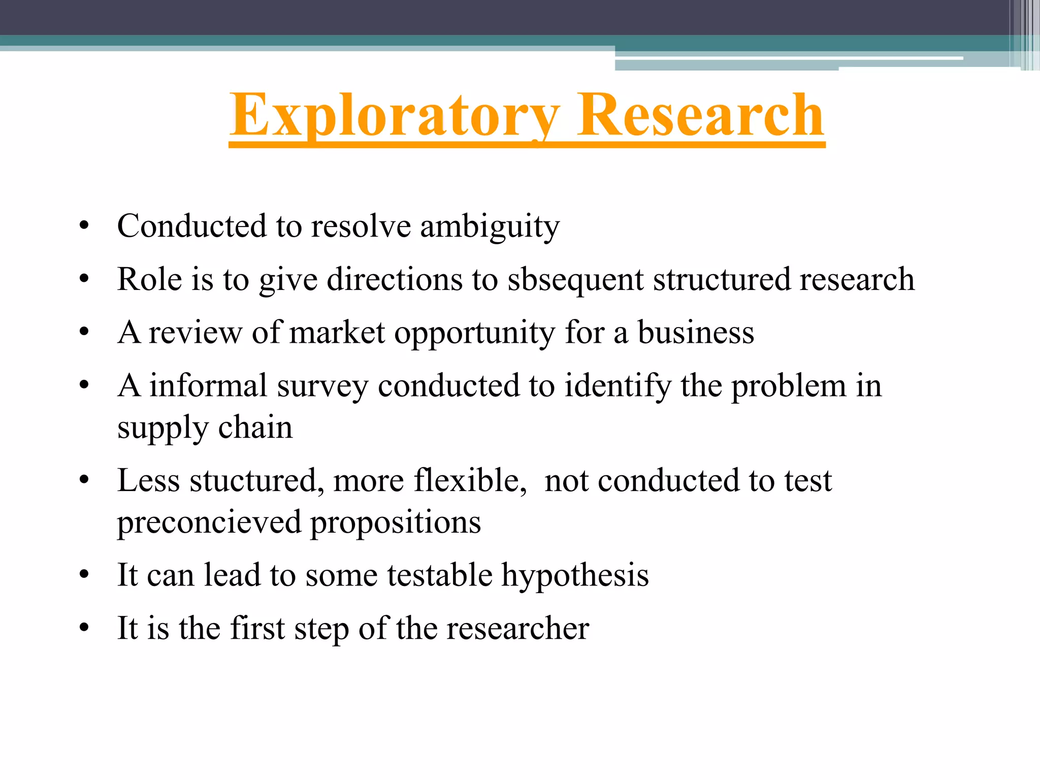Exploratory Research
• Conducted to resolve ambiguity
• Role is to give directions to sbsequent structured research
• A review of market opportunity for a business
• A informal survey conducted to identify the problem in
supply chain
• Less stuctured, more flexible, not conducted to test
preconcieved propositions
• It can lead to some testable hypothesis
• It is the first step of the researcher
 