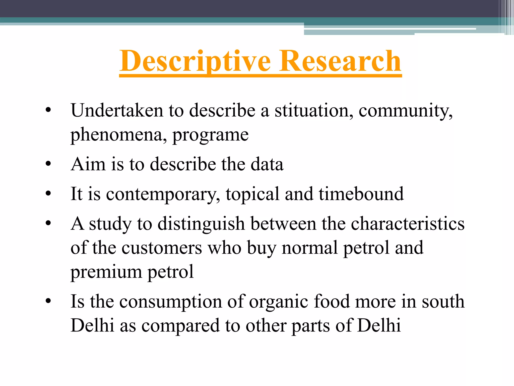 Descriptive Research
• Undertaken to describe a stituation, community,
phenomena, programe
• Aim is to describe the data
• It is contemporary, topical and timebound
• A study to distinguish between the characteristics
of the customers who buy normal petrol and
premium petrol
• Is the consumption of organic food more in south
Delhi as compared to other parts of Delhi
 