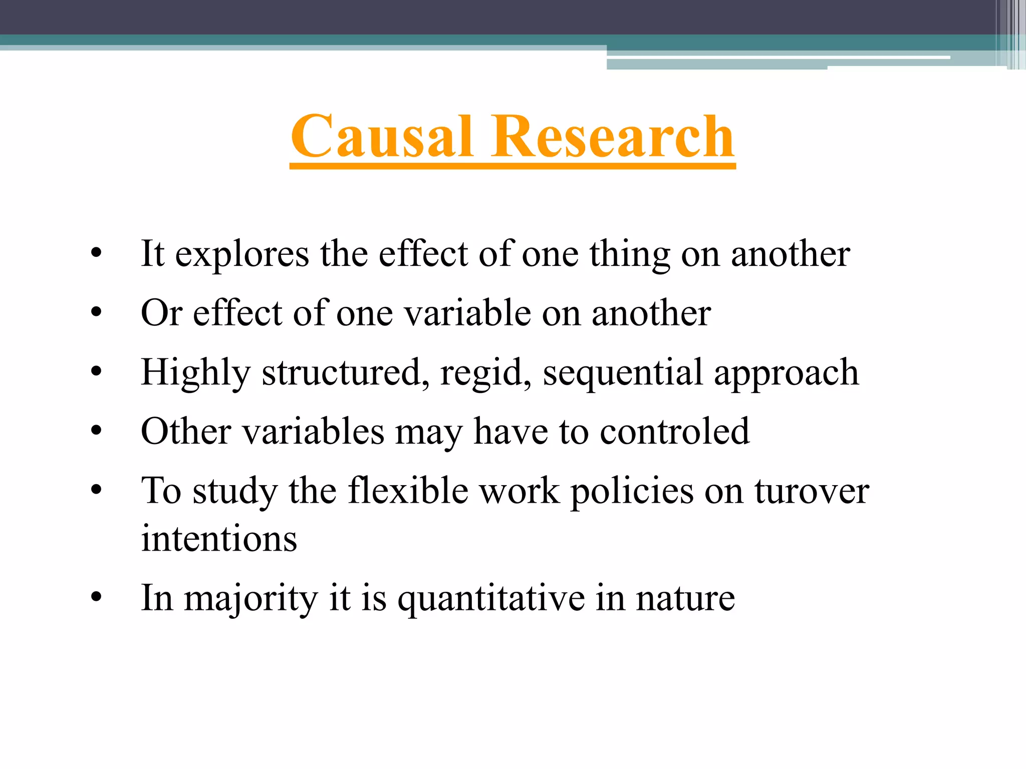 Causal Research
• It explores the effect of one thing on another
• Or effect of one variable on another
• Highly structured, regid, sequential approach
• Other variables may have to controled
• To study the flexible work policies on turover
intentions
• In majority it is quantitative in nature
 