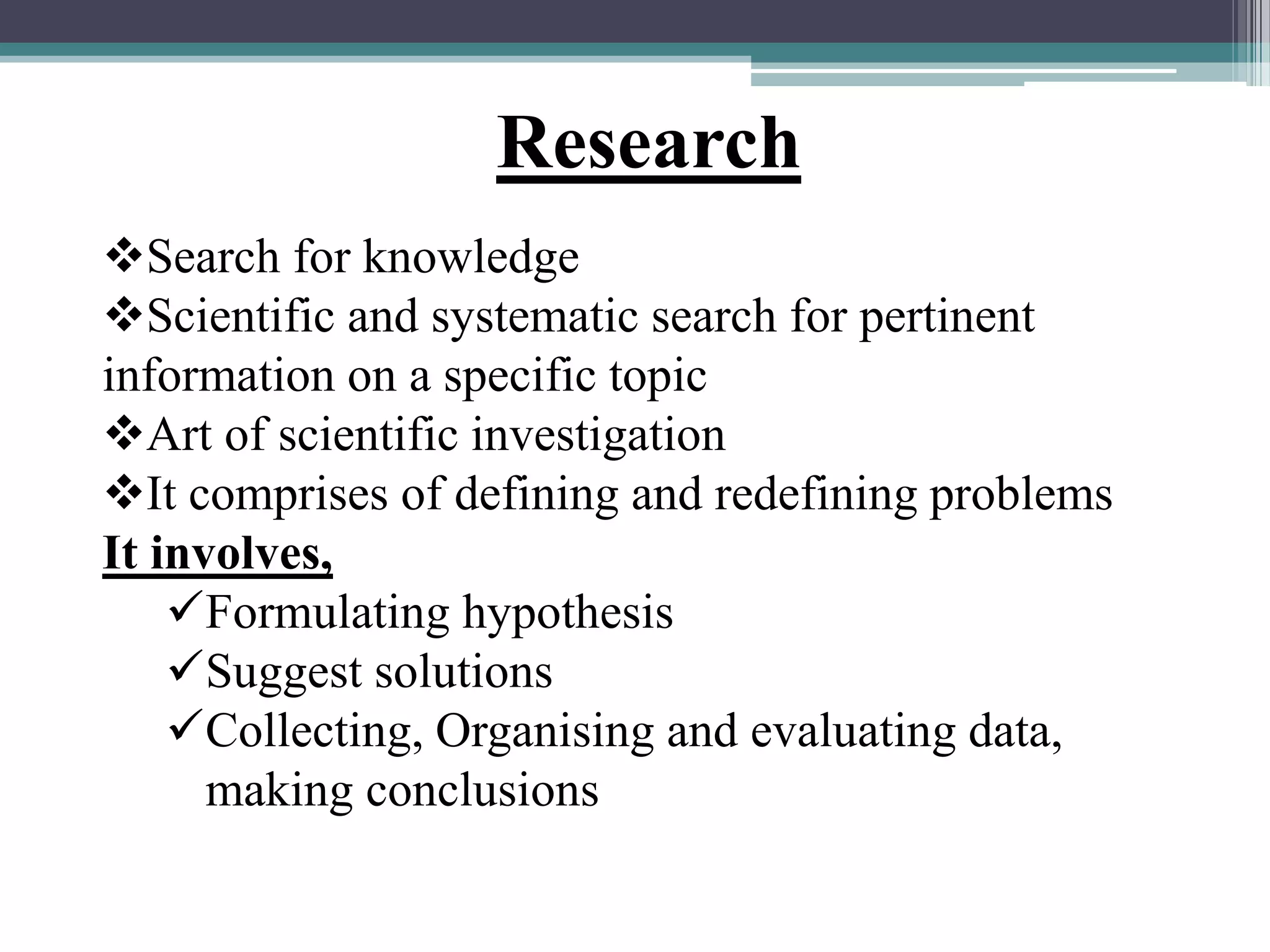 Search for knowledge
Scientific and systematic search for pertinent
information on a specific topic
Art of scientific investigation
It comprises of defining and redefining problems
It involves,
Formulating hypothesis
Suggest solutions
Collecting, Organising and evaluating data,
making conclusions
Research
 