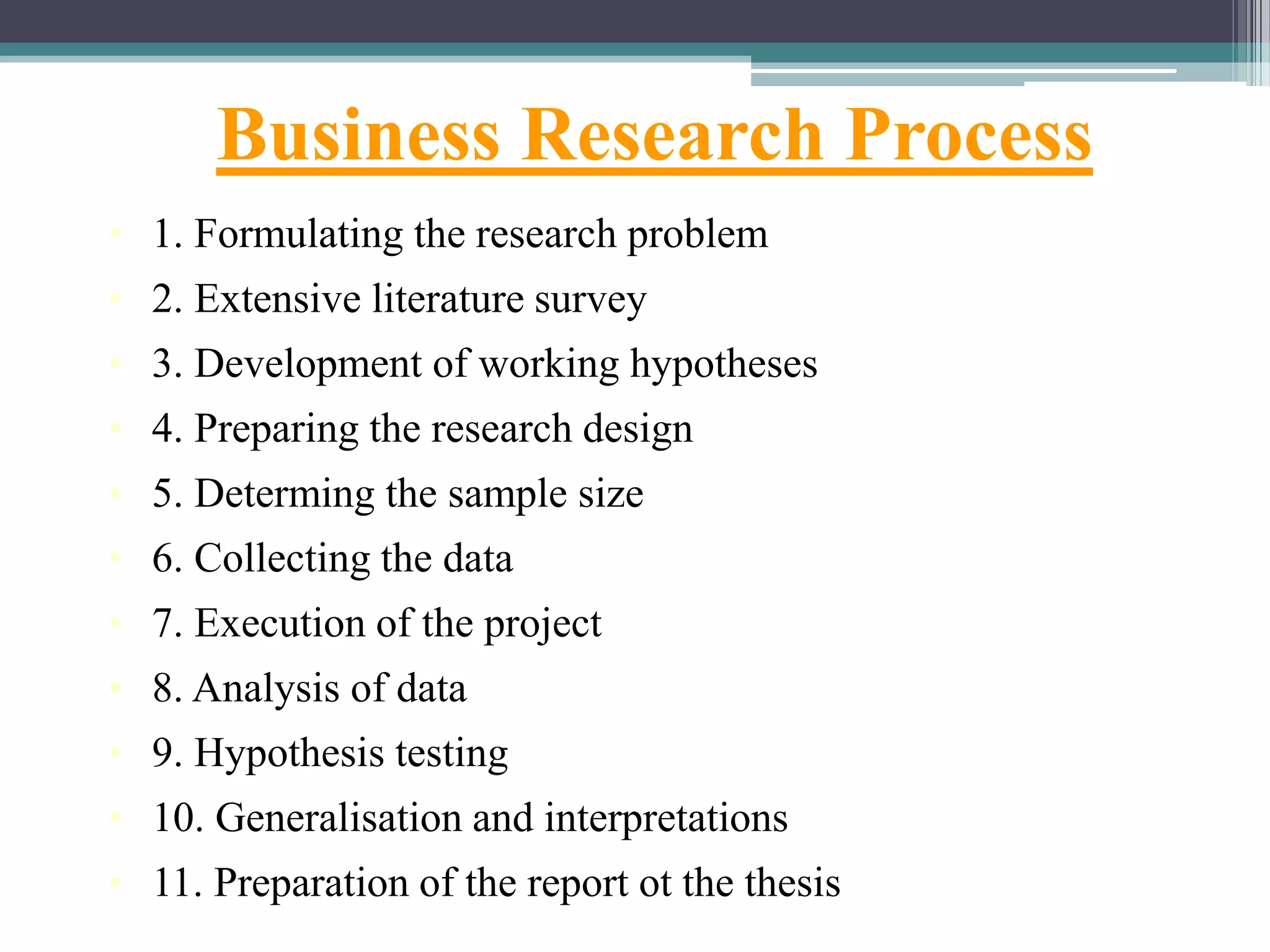 Business Research Process
• 1. Formulating the research problem
• 2. Extensive literature survey
• 3. Development of working hypotheses
• 4. Preparing the research design
• 5. Determing the sample size
• 6. Collecting the data
• 7. Execution of the project
• 8. Analysis of data
• 9. Hypothesis testing
• 10. Generalisation and interpretations
• 11. Preparation of the report ot the thesis
 