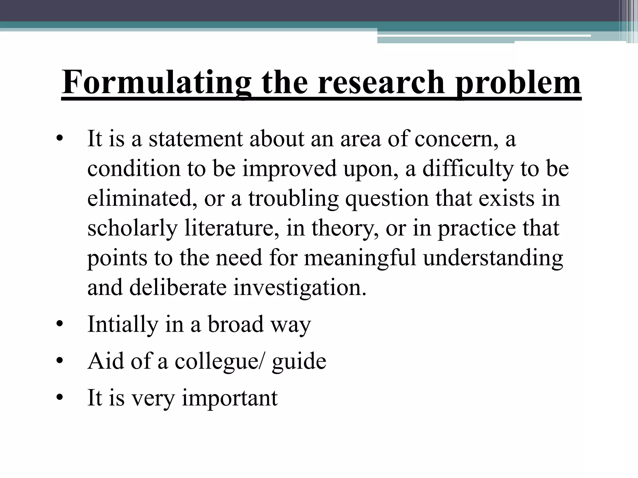 Formulating the research problem
• It is a statement about an area of concern, a
condition to be improved upon, a difficulty to be
eliminated, or a troubling question that exists in
scholarly literature, in theory, or in practice that
points to the need for meaningful understanding
and deliberate investigation.
• Intially in a broad way
• Aid of a collegue/ guide
• It is very important
 