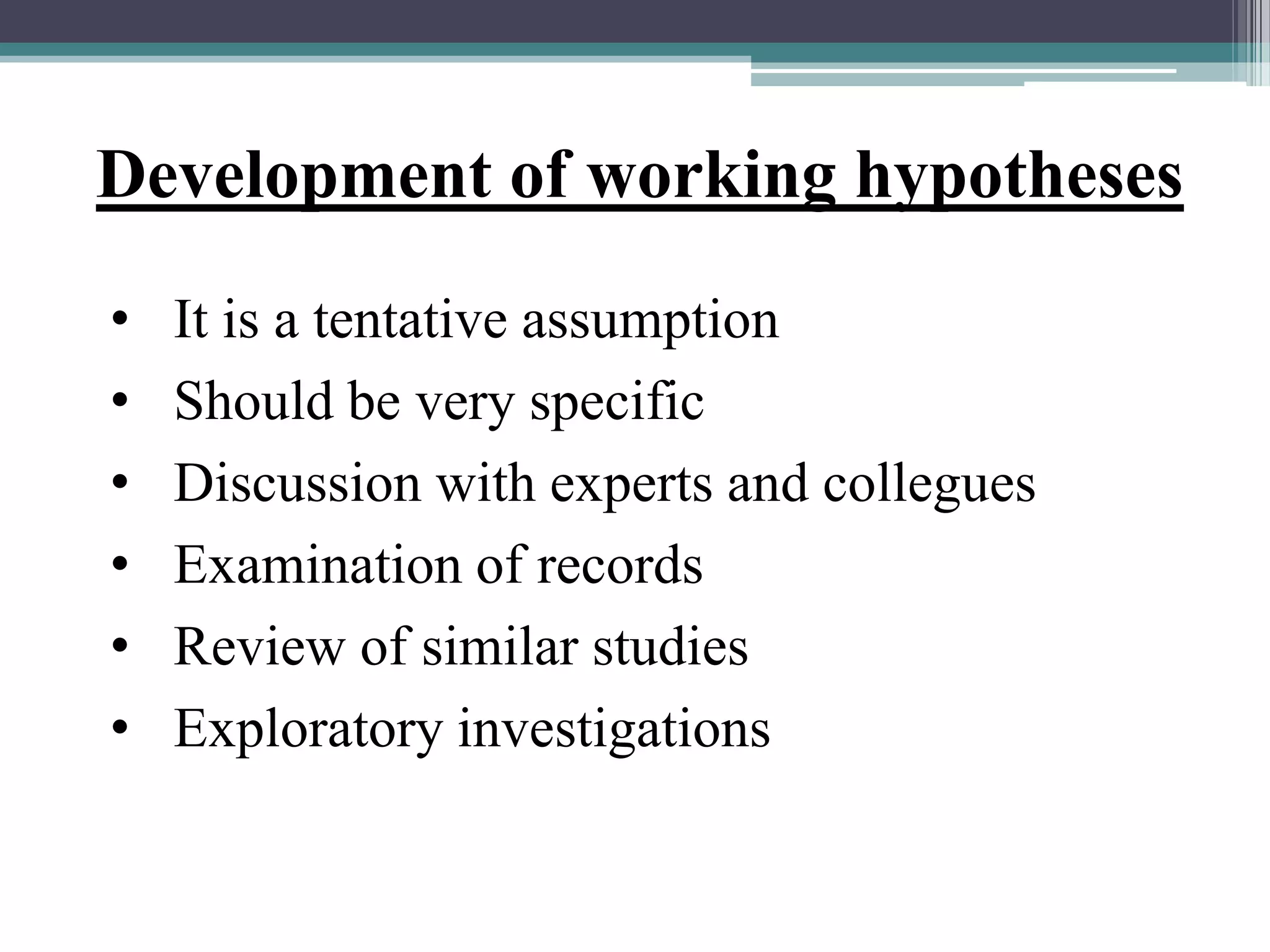 Development of working hypotheses
• It is a tentative assumption
• Should be very specific
• Discussion with experts and collegues
• Examination of records
• Review of similar studies
• Exploratory investigations
 