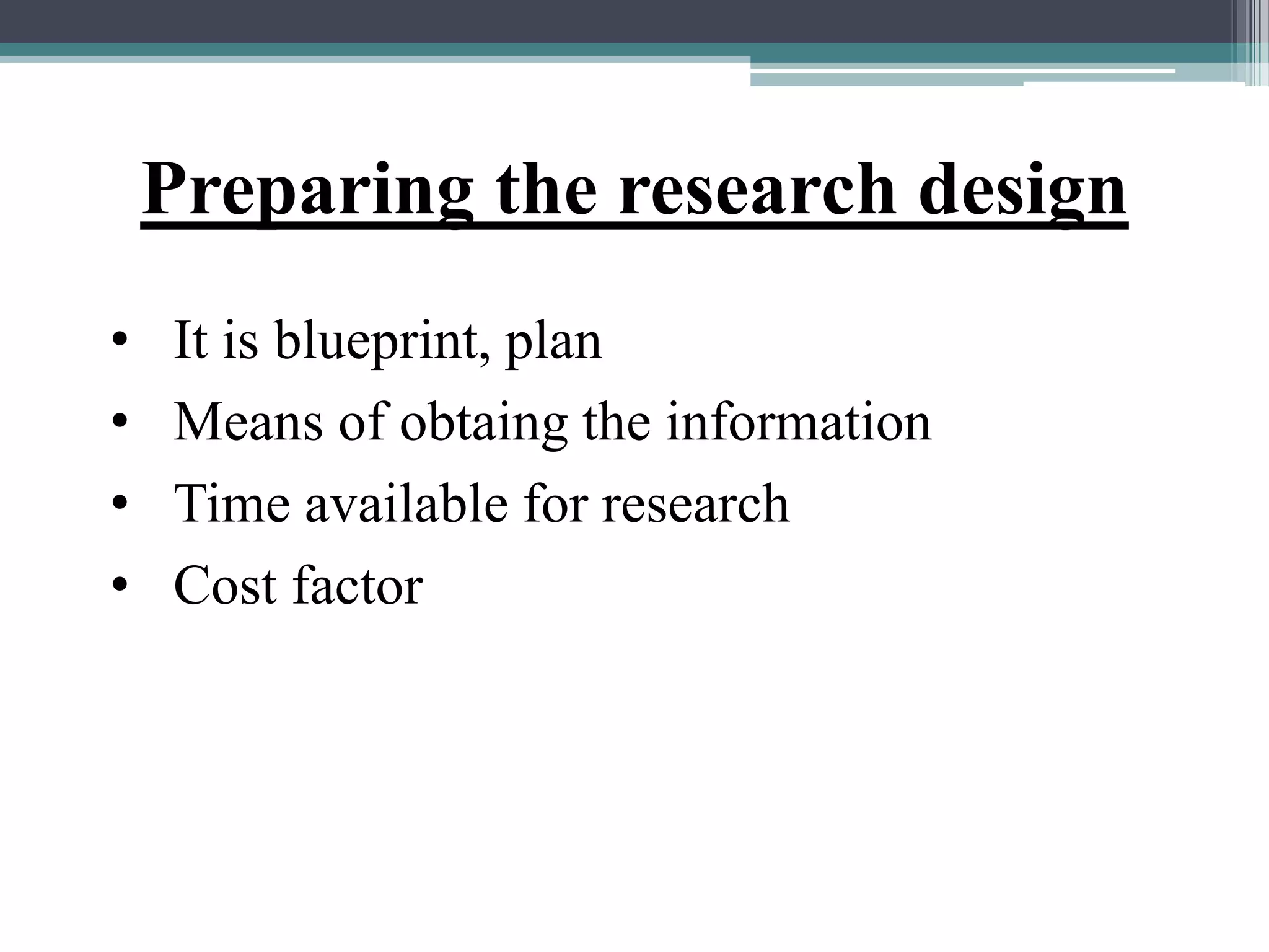 Preparing the research design
• It is blueprint, plan
• Means of obtaing the information
• Time available for research
• Cost factor
 