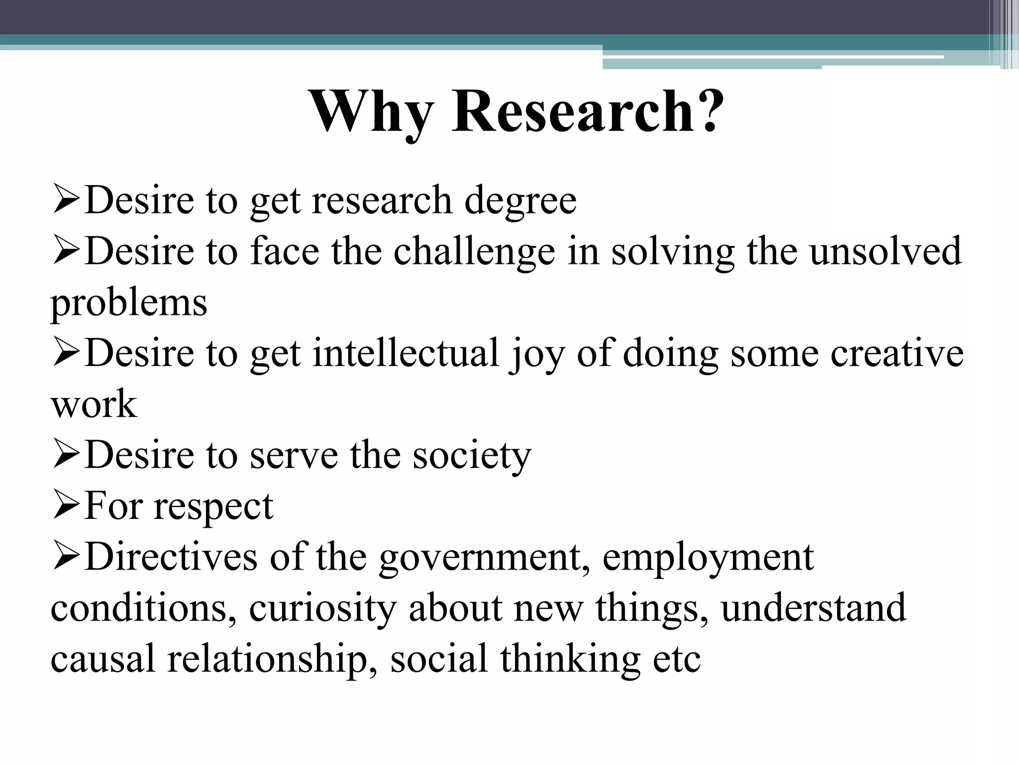 Desire to get research degree
Desire to face the challenge in solving the unsolved
problems
Desire to get intellectual joy of doing some creative
work
Desire to serve the society
For respect
Directives of the government, employment
conditions, curiosity about new things, understand
causal relationship, social thinking etc
Why Research?
 