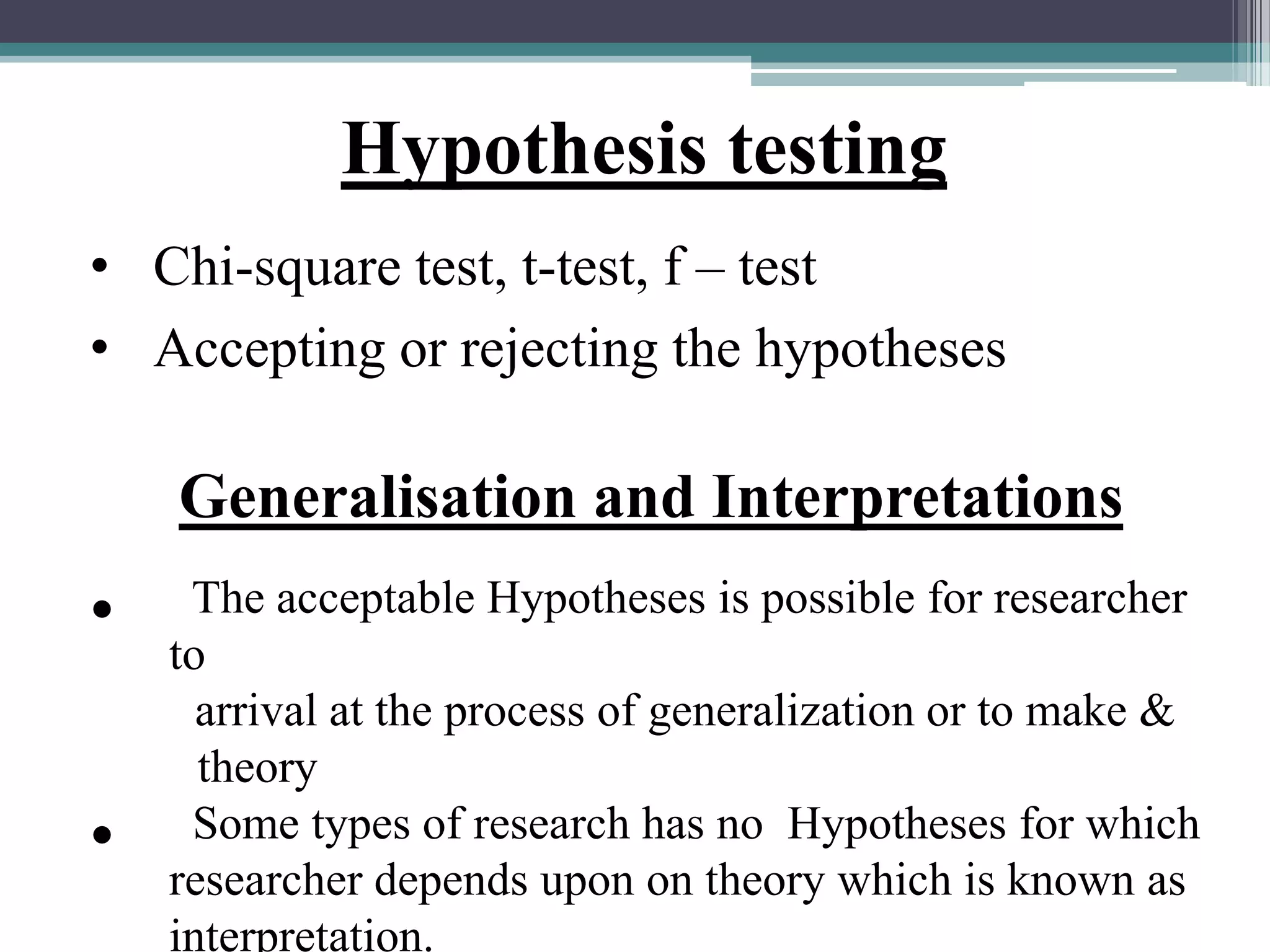 Hypothesis testing
• Chi-square test, t-test, f – test
• Accepting or rejecting the hypotheses
Generalisation and Interpretations
• The acceptable Hypotheses is possible for researcher
to
arrival at the process of generalization or to make &
theory
• Some types of research has no Hypotheses for which
researcher depends upon on theory which is known as
interpretation.
 