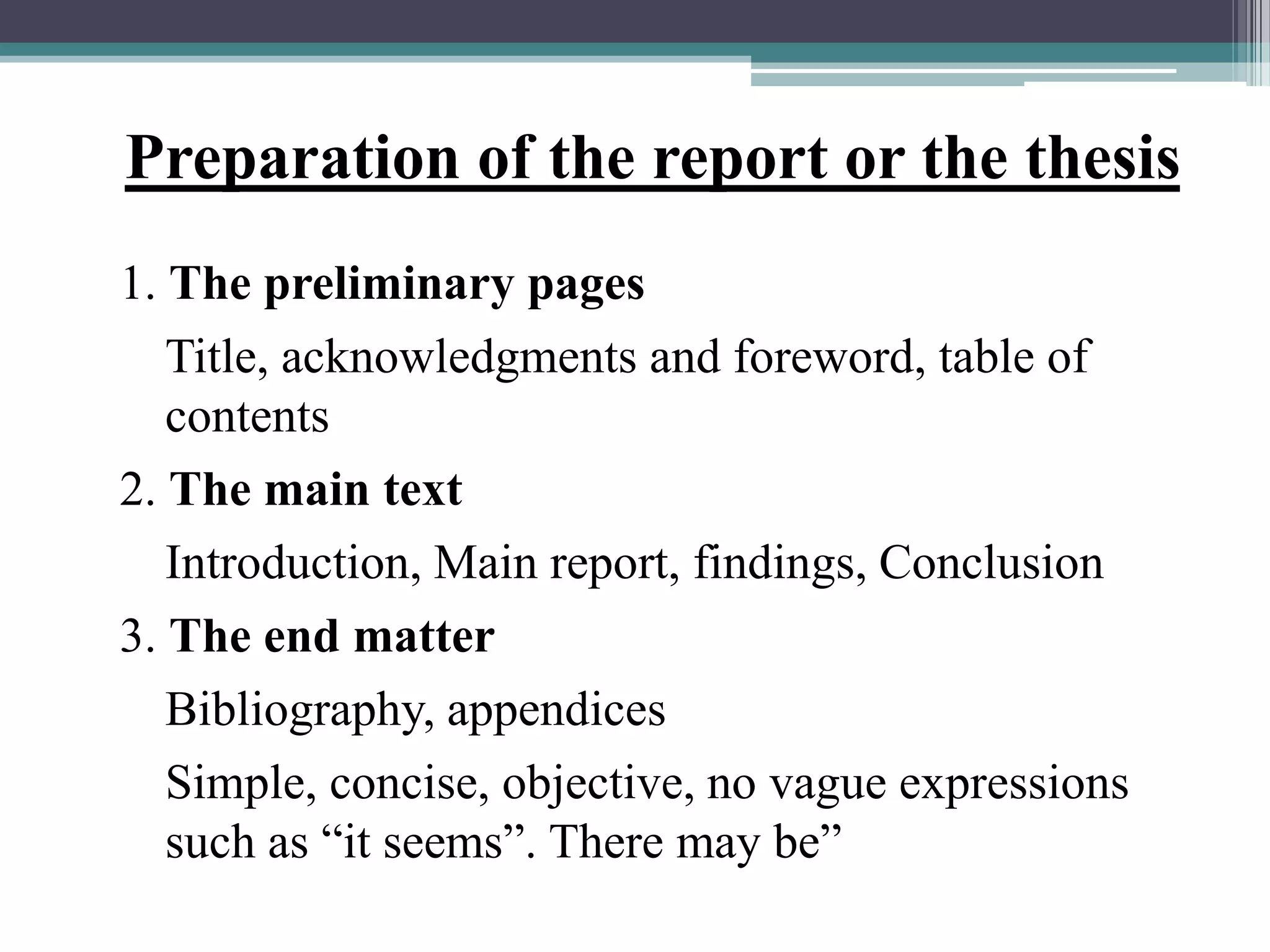 Preparation of the report or the thesis
1. The preliminary pages
Title, acknowledgments and foreword, table of
contents
2. The main text
Introduction, Main report, findings, Conclusion
3. The end matter
Bibliography, appendices
Simple, concise, objective, no vague expressions
such as “it seems”. There may be”
 