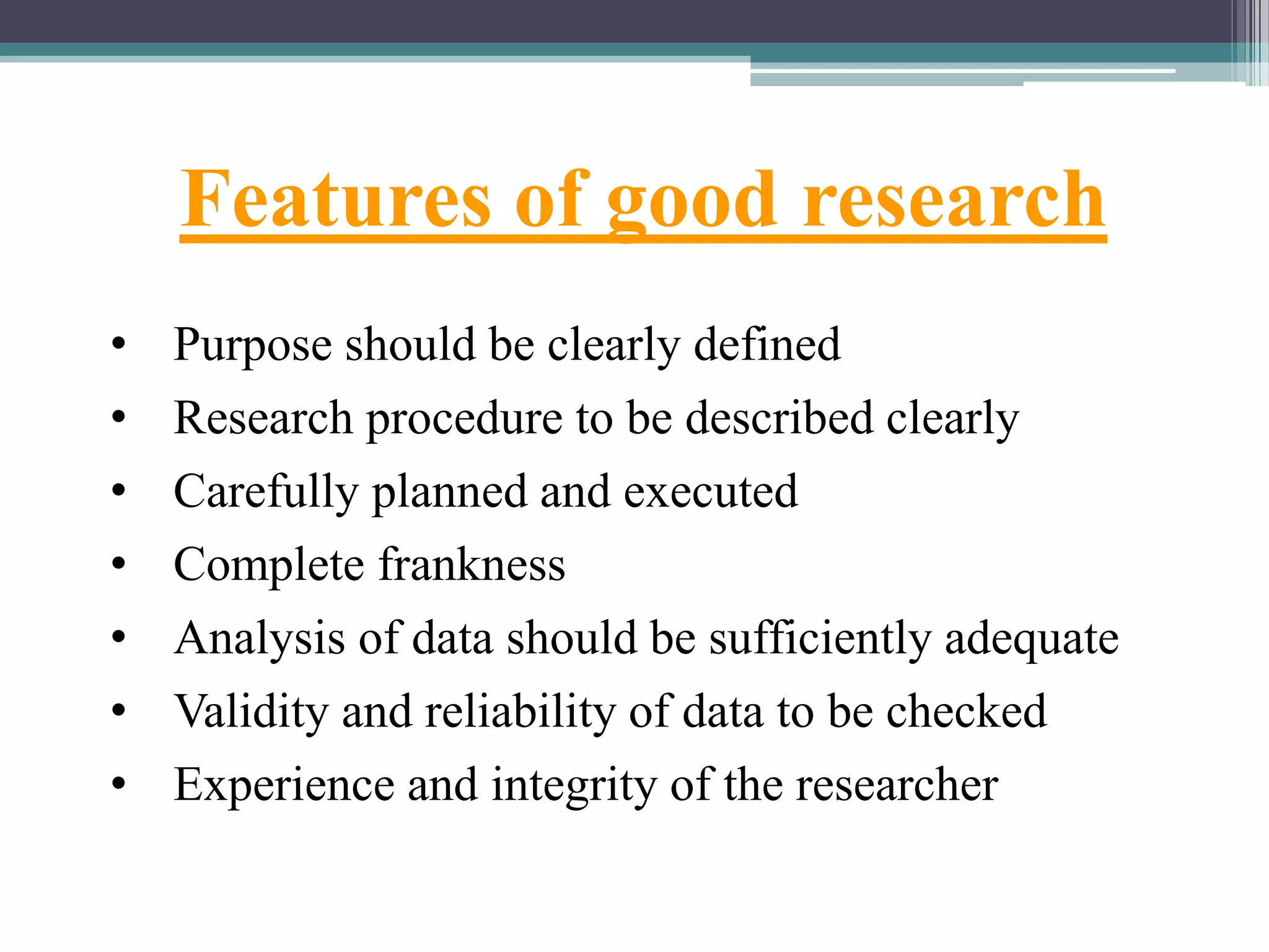 Features of good research
• Purpose should be clearly defined
• Research procedure to be described clearly
• Carefully planned and executed
• Complete frankness
• Analysis of data should be sufficiently adequate
• Validity and reliability of data to be checked
• Experience and integrity of the researcher
 