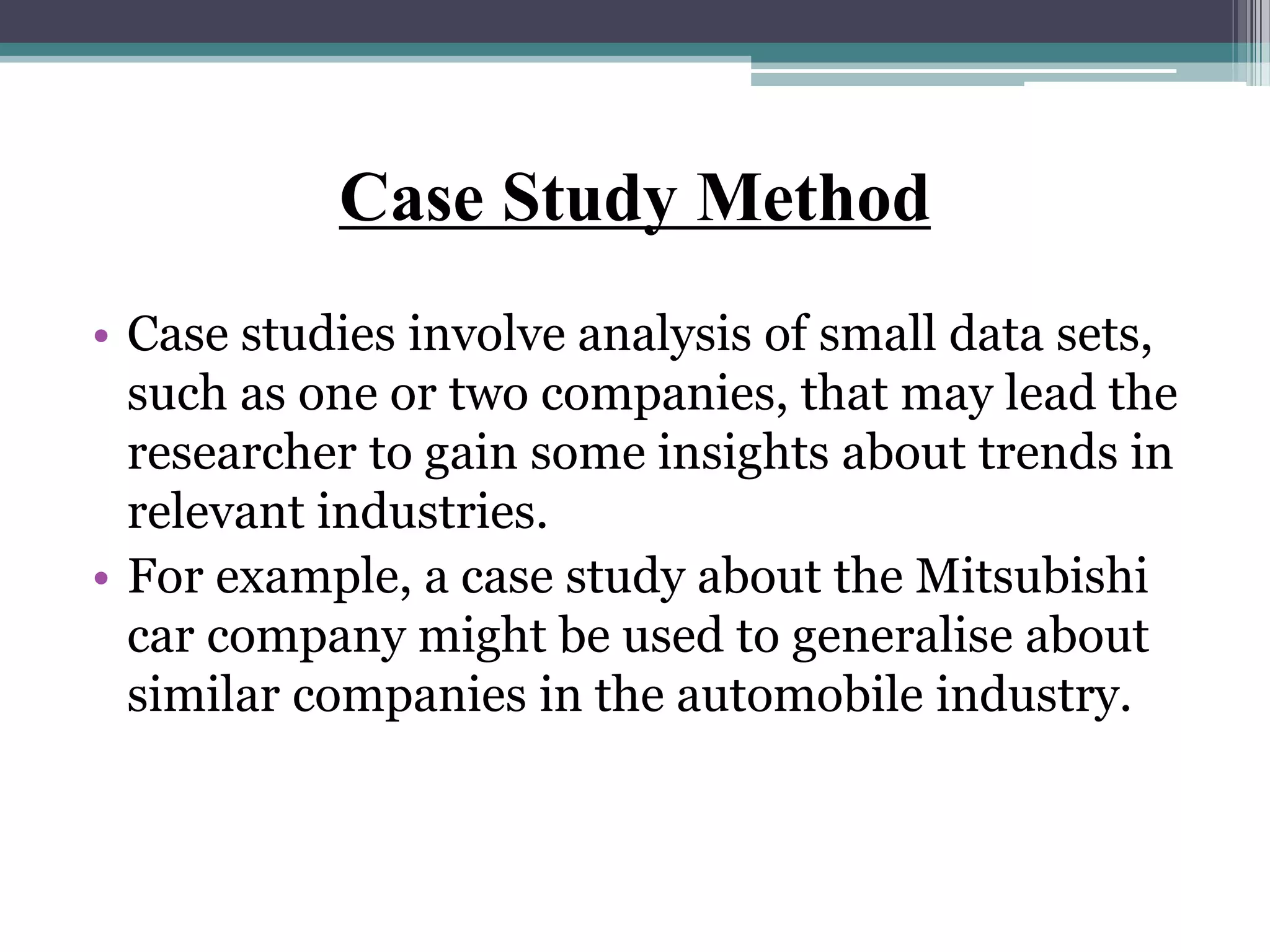 Case Study Method
• Case studies involve analysis of small data sets,
such as one or two companies, that may lead the
researcher to gain some insights about trends in
relevant industries.
• For example, a case study about the Mitsubishi
car company might be used to generalise about
similar companies in the automobile industry.
 