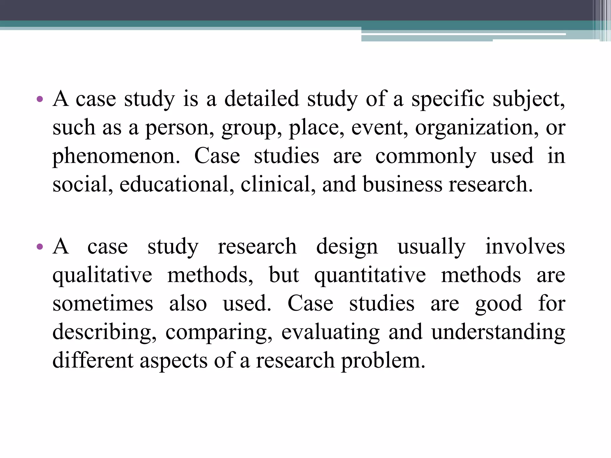 • A case study is a detailed study of a specific subject,
such as a person, group, place, event, organization, or
phenomenon. Case studies are commonly used in
social, educational, clinical, and business research.
• A case study research design usually involves
qualitative methods, but quantitative methods are
sometimes also used. Case studies are good for
describing, comparing, evaluating and understanding
different aspects of a research problem.
 