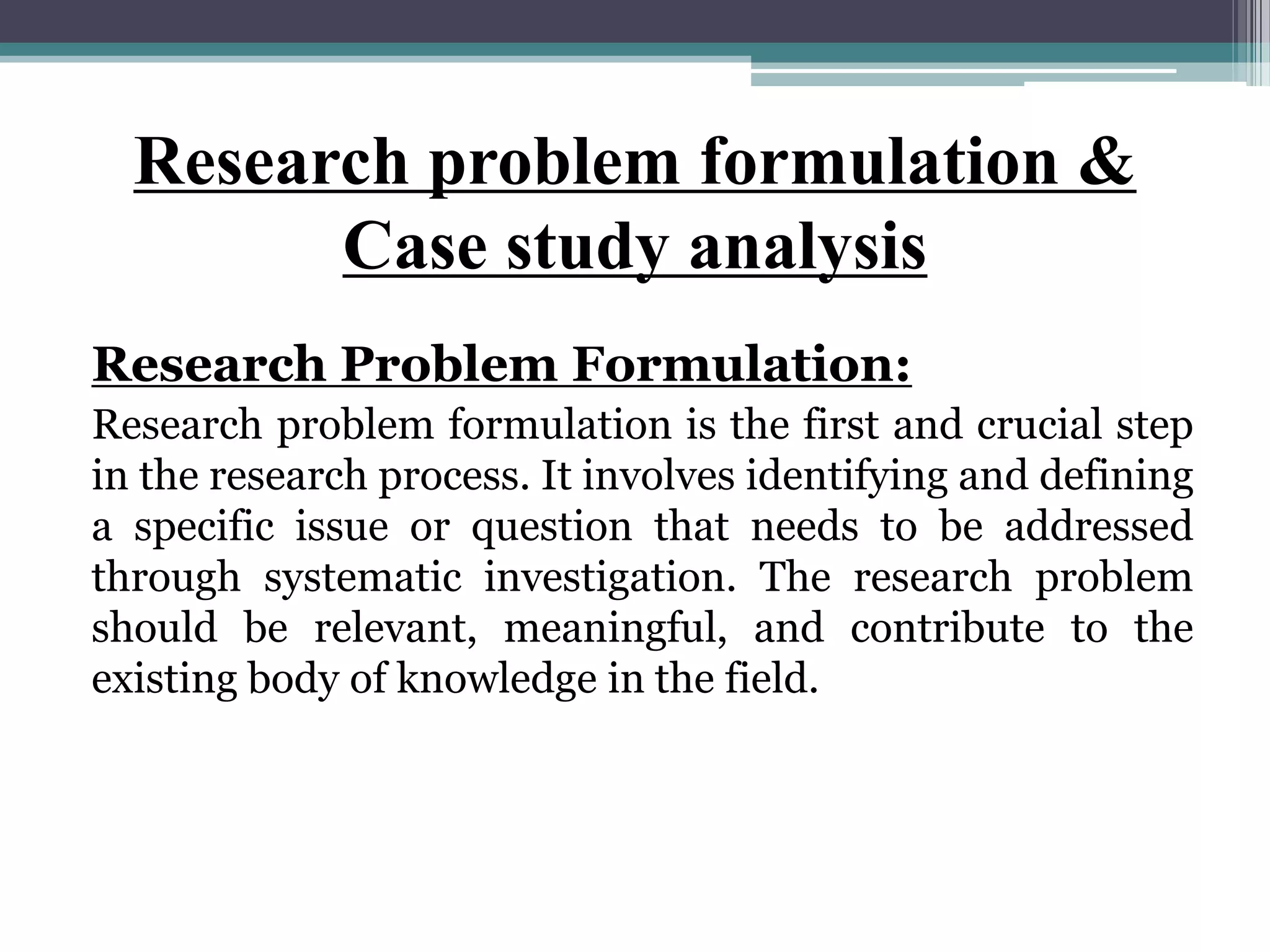 Research problem formulation &
Case study analysis
Research Problem Formulation:
Research problem formulation is the first and crucial step
in the research process. It involves identifying and defining
a specific issue or question that needs to be addressed
through systematic investigation. The research problem
should be relevant, meaningful, and contribute to the
existing body of knowledge in the field.
 