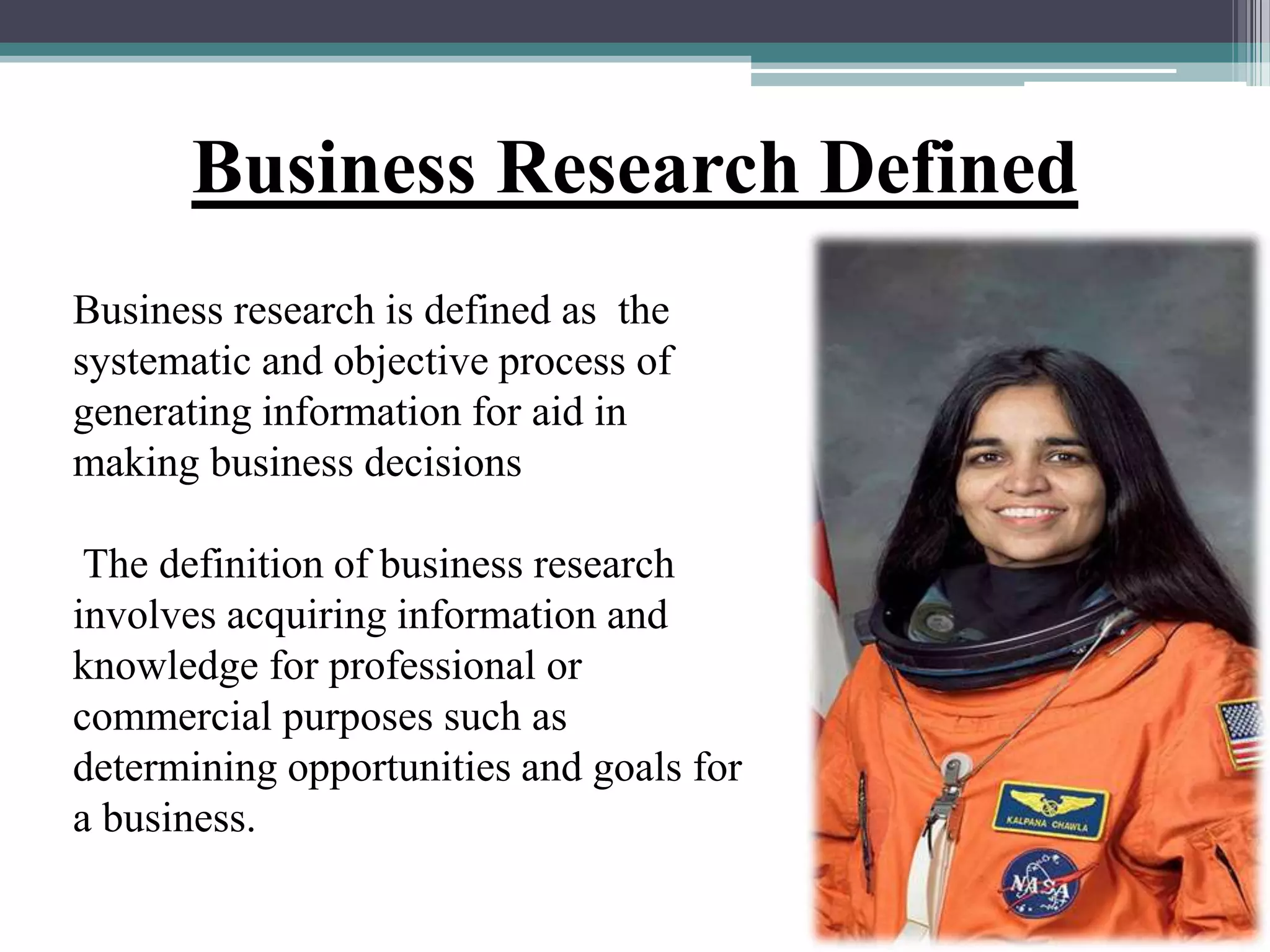 Business research is defined as the
systematic and objective process of
generating information for aid in
making business decisions
The definition of business research
involves acquiring information and
knowledge for professional or
commercial purposes such as
determining opportunities and goals for
a business.
Business Research Defined
 