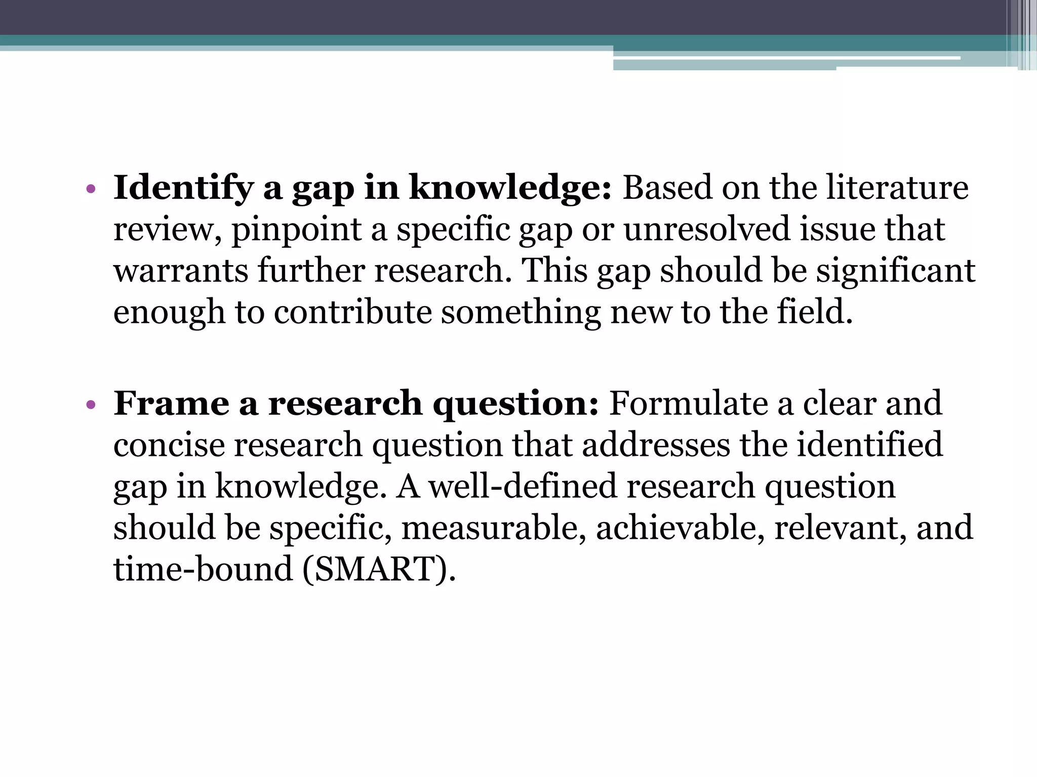 • Identify a gap in knowledge: Based on the literature
review, pinpoint a specific gap or unresolved issue that
warrants further research. This gap should be significant
enough to contribute something new to the field.
• Frame a research question: Formulate a clear and
concise research question that addresses the identified
gap in knowledge. A well-defined research question
should be specific, measurable, achievable, relevant, and
time-bound (SMART).
 