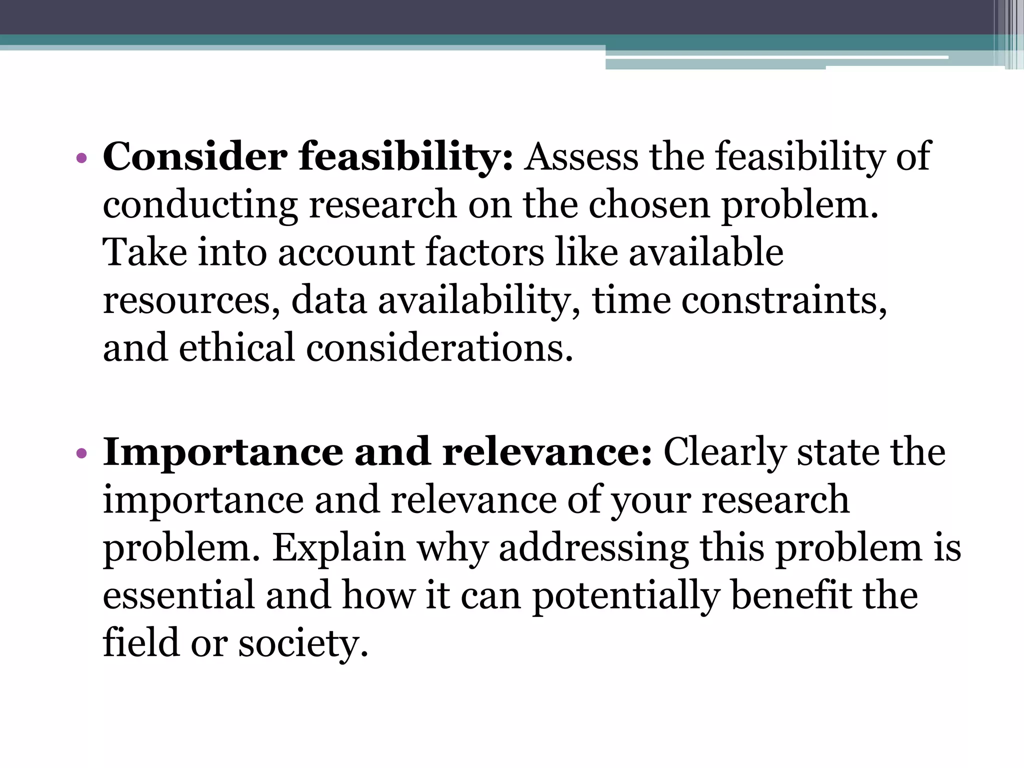 • Consider feasibility: Assess the feasibility of
conducting research on the chosen problem.
Take into account factors like available
resources, data availability, time constraints,
and ethical considerations.
• Importance and relevance: Clearly state the
importance and relevance of your research
problem. Explain why addressing this problem is
essential and how it can potentially benefit the
field or society.
 