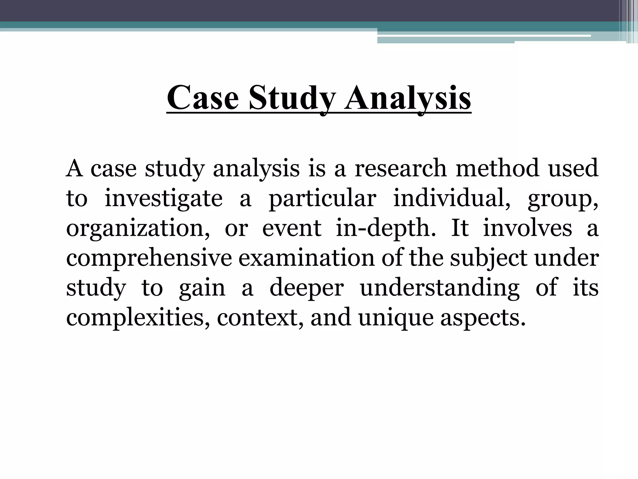 Case Study Analysis
A case study analysis is a research method used
to investigate a particular individual, group,
organization, or event in-depth. It involves a
comprehensive examination of the subject under
study to gain a deeper understanding of its
complexities, context, and unique aspects.
 