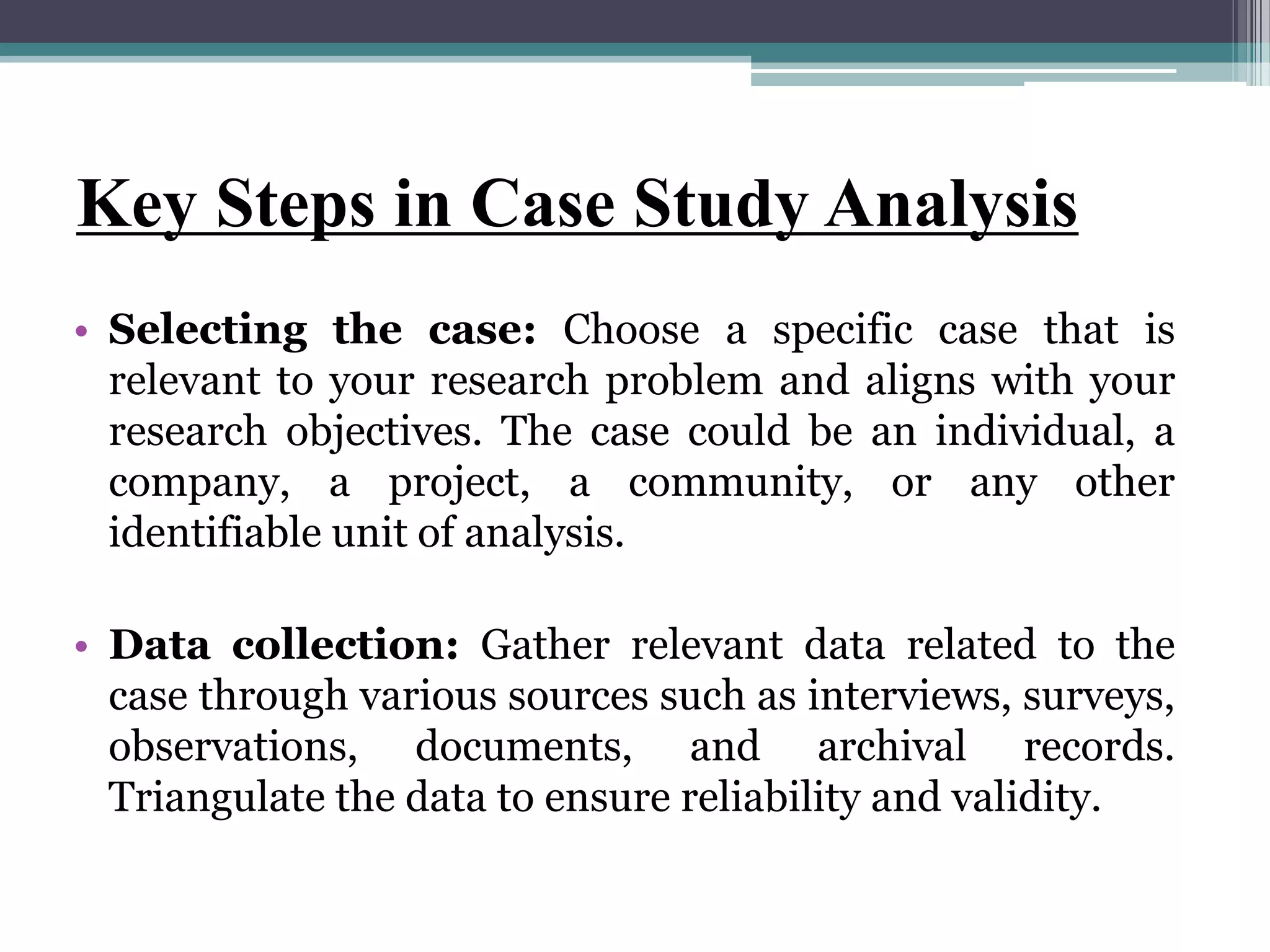 Key Steps in Case Study Analysis
• Selecting the case: Choose a specific case that is
relevant to your research problem and aligns with your
research objectives. The case could be an individual, a
company, a project, a community, or any other
identifiable unit of analysis.
• Data collection: Gather relevant data related to the
case through various sources such as interviews, surveys,
observations, documents, and archival records.
Triangulate the data to ensure reliability and validity.
 