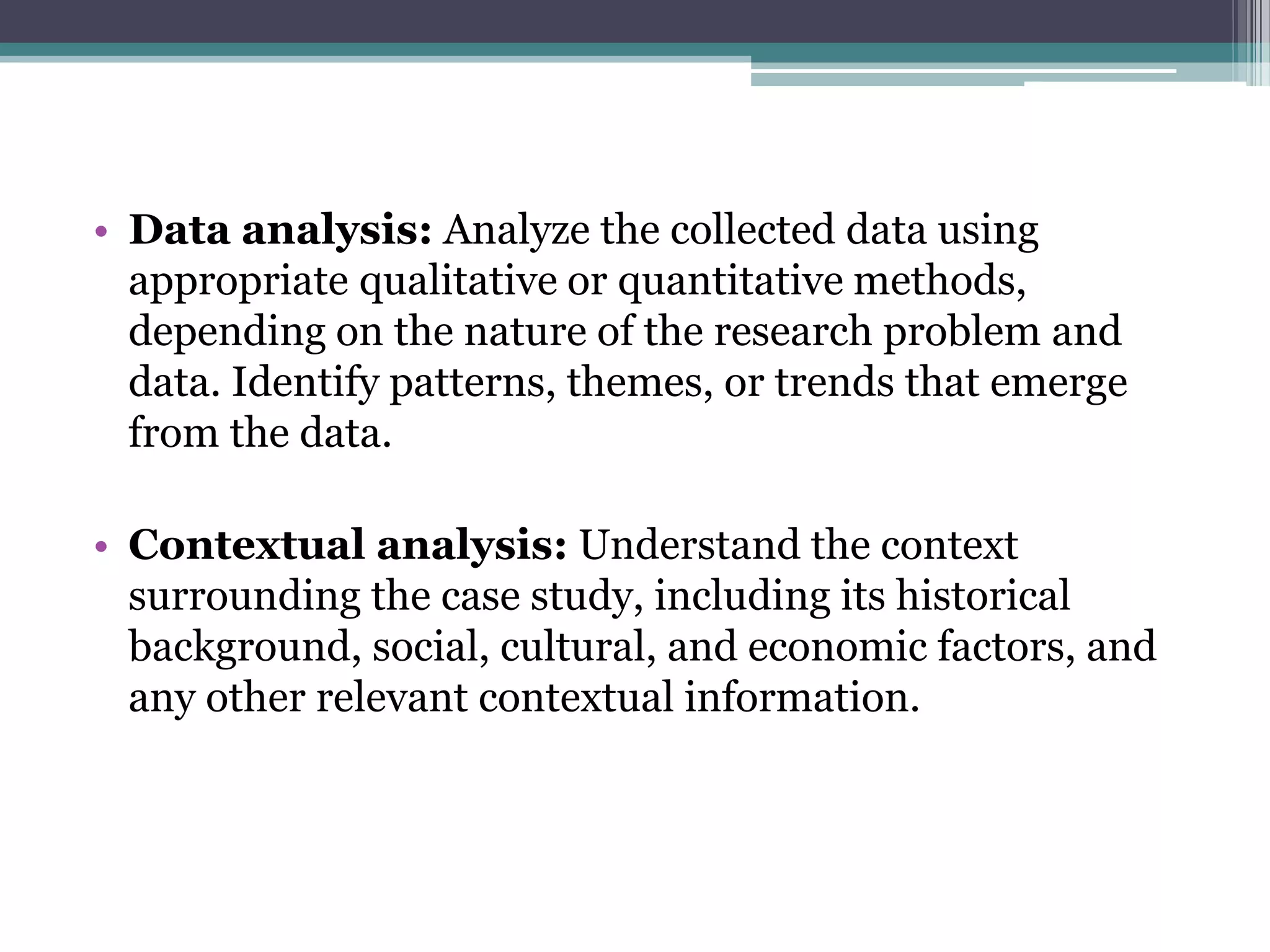• Data analysis: Analyze the collected data using
appropriate qualitative or quantitative methods,
depending on the nature of the research problem and
data. Identify patterns, themes, or trends that emerge
from the data.
• Contextual analysis: Understand the context
surrounding the case study, including its historical
background, social, cultural, and economic factors, and
any other relevant contextual information.
 