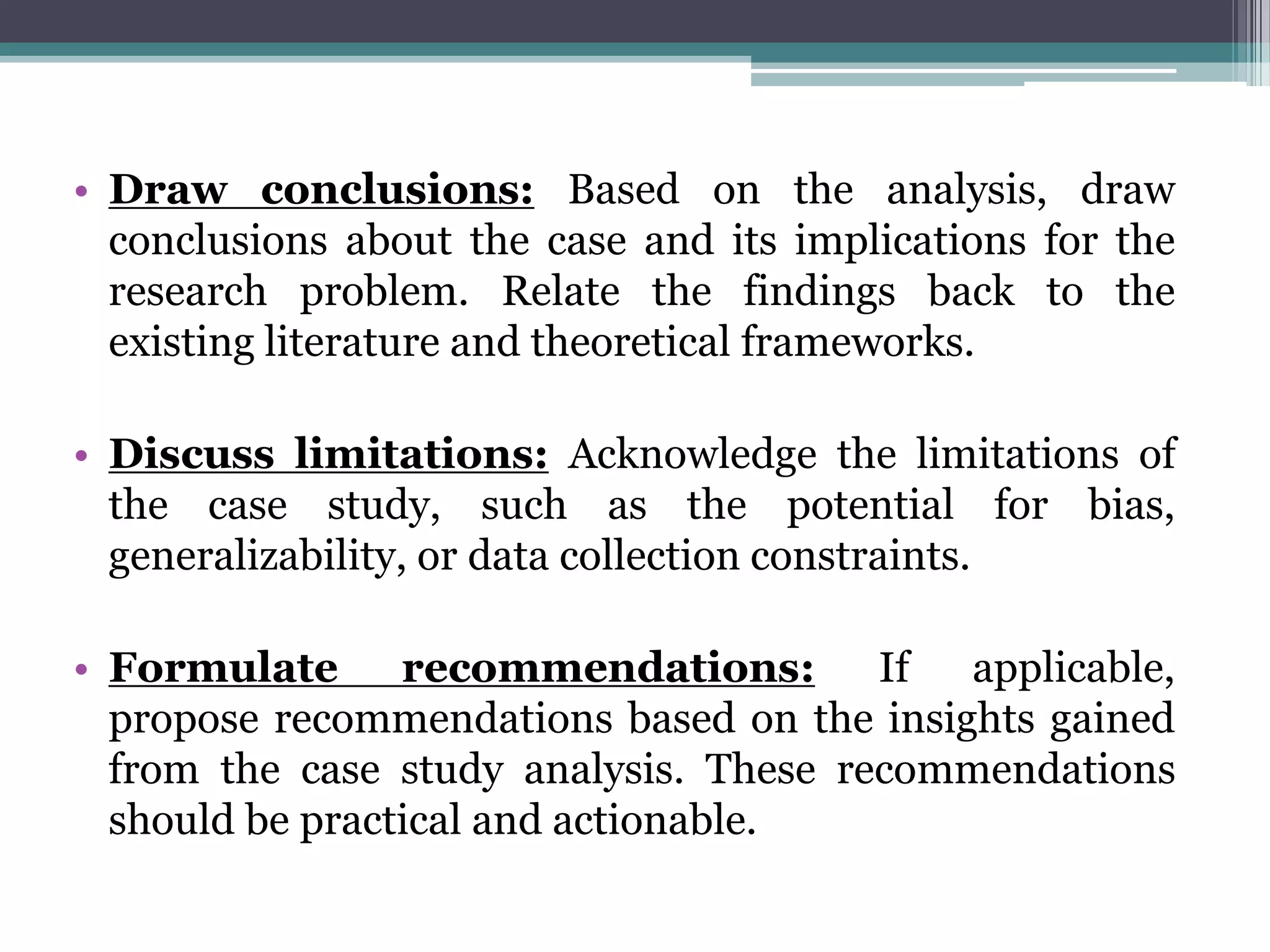• Draw conclusions: Based on the analysis, draw
conclusions about the case and its implications for the
research problem. Relate the findings back to the
existing literature and theoretical frameworks.
• Discuss limitations: Acknowledge the limitations of
the case study, such as the potential for bias,
generalizability, or data collection constraints.
• Formulate recommendations: If applicable,
propose recommendations based on the insights gained
from the case study analysis. These recommendations
should be practical and actionable.
 