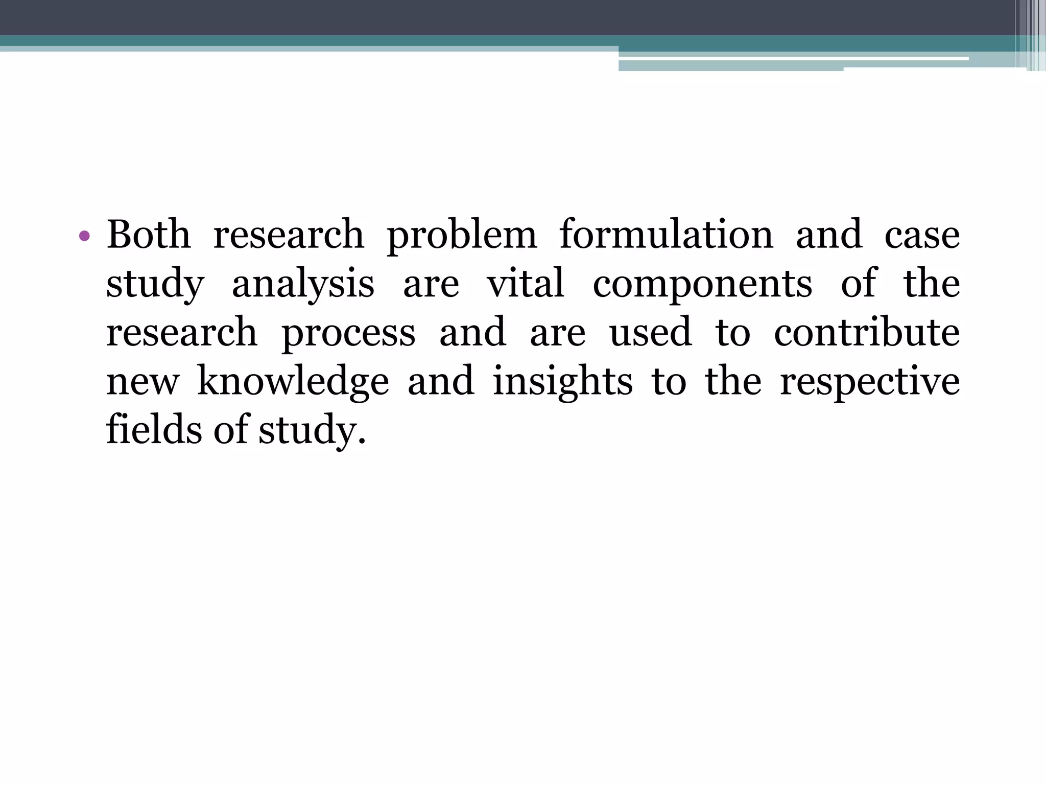 • Both research problem formulation and case
study analysis are vital components of the
research process and are used to contribute
new knowledge and insights to the respective
fields of study.
 
