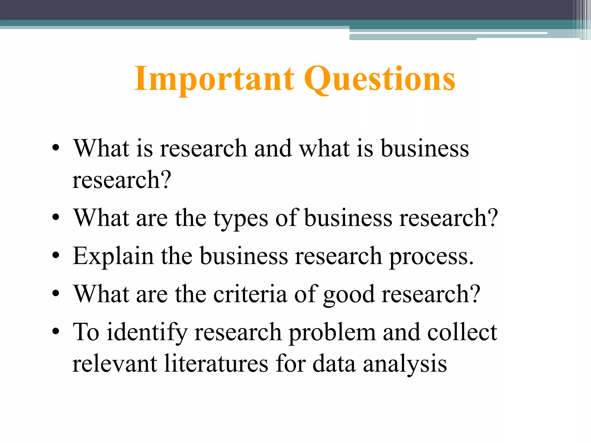 Important Questions
• What is research and what is business
research?
• What are the types of business research?
• Explain the business research process.
• What are the criteria of good research?
• To identify research problem and collect
relevant literatures for data analysis
 