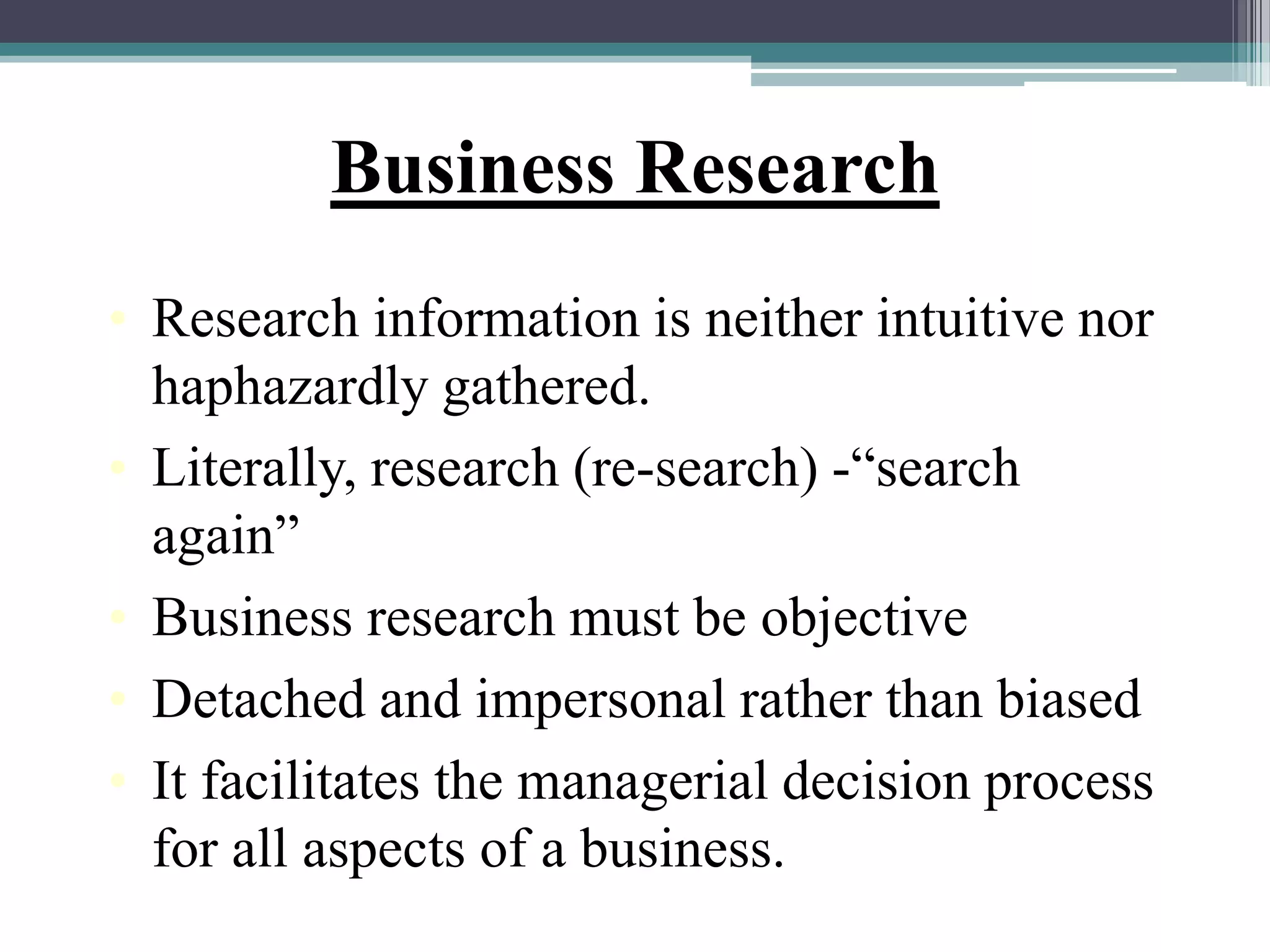 Business Research
• Research information is neither intuitive nor
haphazardly gathered.
• Literally, research (re-search) -“search
again”
• Business research must be objective
• Detached and impersonal rather than biased
• It facilitates the managerial decision process
for all aspects of a business.
 