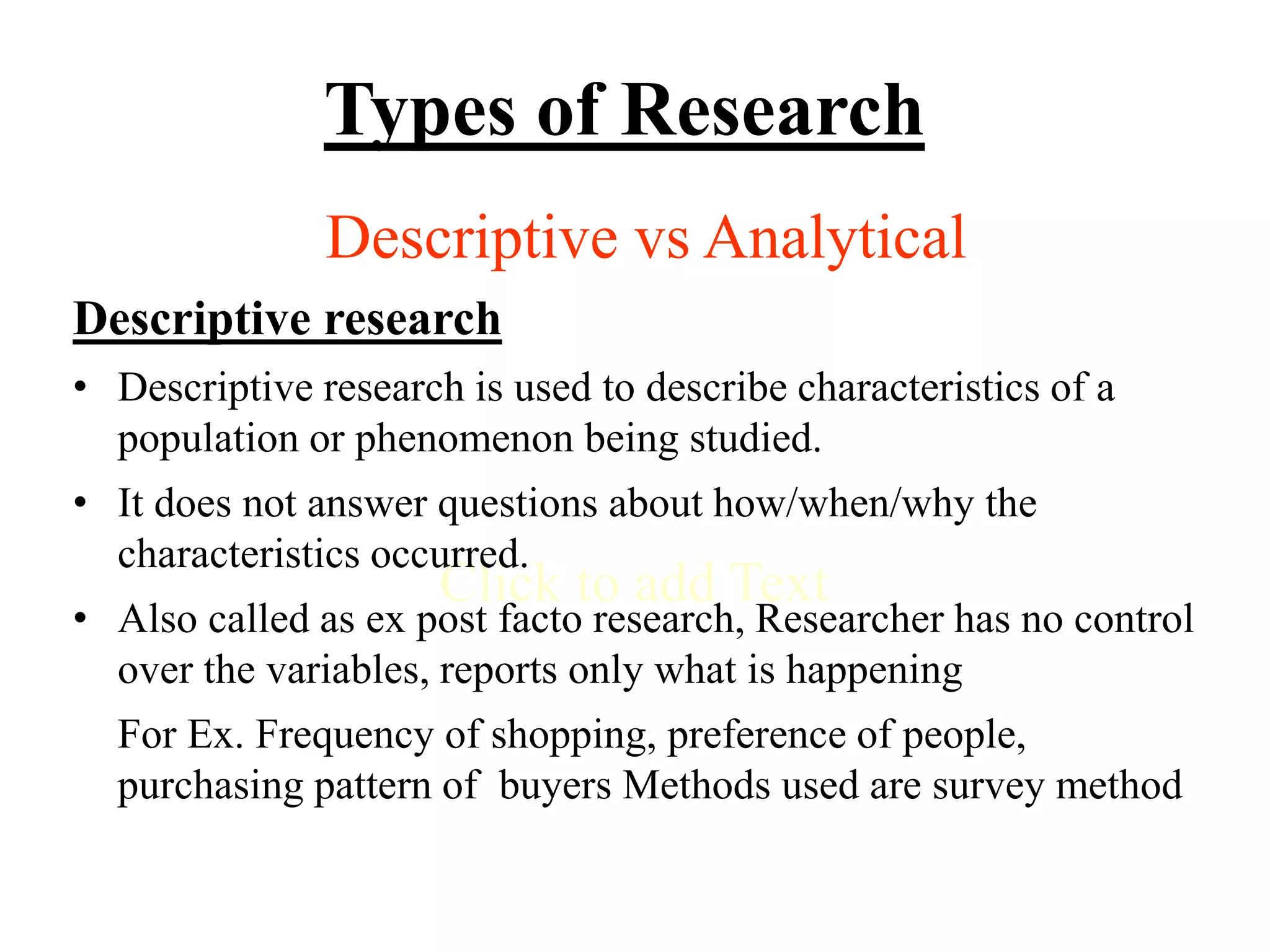 Click to add Text
Types of Research
Descriptive vs Analytical
Descriptive research
• Descriptive research is used to describe characteristics of a
population or phenomenon being studied.
• It does not answer questions about how/when/why the
characteristics occurred.
• Also called as ex post facto research, Researcher has no control
over the variables, reports only what is happening
For Ex. Frequency of shopping, preference of people,
purchasing pattern of buyers Methods used are survey method
 