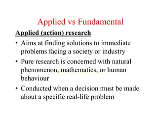 Click to add Text
Applied vs Fundamental
Applied (action) research
• Aims at finding solutions to immediate
problems facing a society or industry
• Pure research is concerned with natural
phenomenon, mathematics, or human
behaviour
• Conducted when a decision must be made
about a specific real-life problem
 