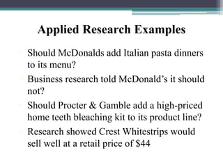 Applied Research Examples
• Should McDonalds add Italian pasta dinners
to its menu?
• Business research told McDonald’s it should
not?
• Should Procter & Gamble add a high-priced
home teeth bleaching kit to its product line?
• Research showed Crest Whitestrips would
sell well at a retail price of $44
 