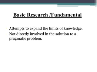 Basic Research /Fundamental
• Attempts to expand the limits of knowledge.
• Not directly involved in the solution to a
pragmatic problem.
 