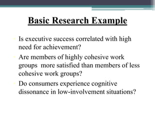 Basic Research Example
• Is executive success correlated with high
need for achievement?
• Are members of highly cohesive work
groups more satisfied than members of less
cohesive work groups?
• Do consumers experience cognitive
dissonance in low-involvement situations?
 
