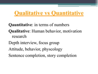 Qualitative vs Quantitative
Qauntitative: in terms of numbers
Qualitative: Human behavior, motivation
research
Depth interview, focus group
Attitude, behavior, physcology
Sentence completion, story completion
 