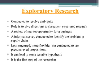 Exploratory Research
• Conducted to resolve ambiguity
• Role is to give directions to sbsequent structured research
• A review of market opportunity for a business
• A informal survey conducted to identify the problem in
supply chain
• Less stuctured, more flexible, not conducted to test
preconcieved propositions
• It can lead to some testable hypothesis
• It is the first step of the researcher
 