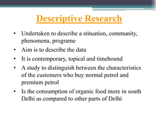Descriptive Research
• Undertaken to describe a stituation, community,
phenomena, programe
• Aim is to describe the data
• It is contemporary, topical and timebound
• A study to distinguish between the characteristics
of the customers who buy normal petrol and
premium petrol
• Is the consumption of organic food more in south
Delhi as compared to other parts of Delhi
 