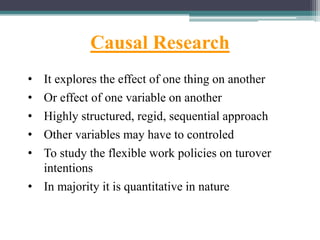 Causal Research
• It explores the effect of one thing on another
• Or effect of one variable on another
• Highly structured, regid, sequential approach
• Other variables may have to controled
• To study the flexible work policies on turover
intentions
• In majority it is quantitative in nature
 