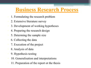 Business Research Process
• 1. Formulating the research problem
• 2. Extensive literature survey
• 3. Development of working hypotheses
• 4. Preparing the research design
• 5. Determing the sample size
• 6. Collecting the data
• 7. Execution of the project
• 8. Analysis of data
• 9. Hypothesis testing
• 10. Generalisation and interpretations
• 11. Preparation of the report ot the thesis
 
