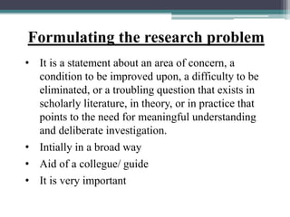Formulating the research problem
• It is a statement about an area of concern, a
condition to be improved upon, a difficulty to be
eliminated, or a troubling question that exists in
scholarly literature, in theory, or in practice that
points to the need for meaningful understanding
and deliberate investigation.
• Intially in a broad way
• Aid of a collegue/ guide
• It is very important
 