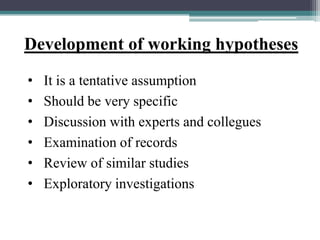 Development of working hypotheses
• It is a tentative assumption
• Should be very specific
• Discussion with experts and collegues
• Examination of records
• Review of similar studies
• Exploratory investigations
 