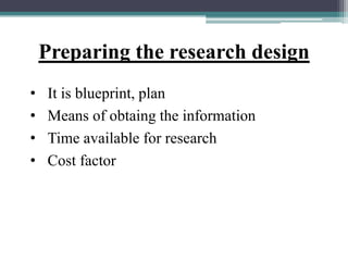 Preparing the research design
• It is blueprint, plan
• Means of obtaing the information
• Time available for research
• Cost factor
 