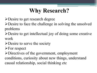 Desire to get research degree
Desire to face the challenge in solving the unsolved
problems
Desire to get intellectual joy of doing some creative
work
Desire to serve the society
For respect
Directives of the government, employment
conditions, curiosity about new things, understand
causal relationship, social thinking etc
Why Research?
 