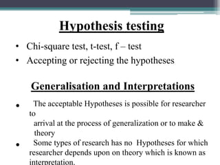 Hypothesis testing
• Chi-square test, t-test, f – test
• Accepting or rejecting the hypotheses
Generalisation and Interpretations
• The acceptable Hypotheses is possible for researcher
to
arrival at the process of generalization or to make &
theory
• Some types of research has no Hypotheses for which
researcher depends upon on theory which is known as
interpretation.
 