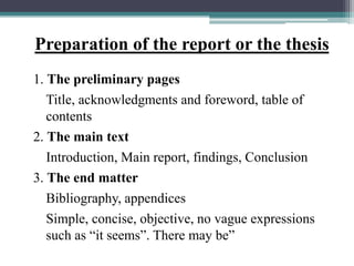 Preparation of the report or the thesis
1. The preliminary pages
Title, acknowledgments and foreword, table of
contents
2. The main text
Introduction, Main report, findings, Conclusion
3. The end matter
Bibliography, appendices
Simple, concise, objective, no vague expressions
such as “it seems”. There may be”
 