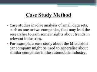 Case Study Method
• Case studies involve analysis of small data sets,
such as one or two companies, that may lead the
researcher to gain some insights about trends in
relevant industries.
• For example, a case study about the Mitsubishi
car company might be used to generalise about
similar companies in the automobile industry.
 