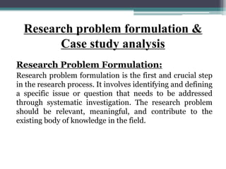 Research problem formulation &
Case study analysis
Research Problem Formulation:
Research problem formulation is the first and crucial step
in the research process. It involves identifying and defining
a specific issue or question that needs to be addressed
through systematic investigation. The research problem
should be relevant, meaningful, and contribute to the
existing body of knowledge in the field.
 
