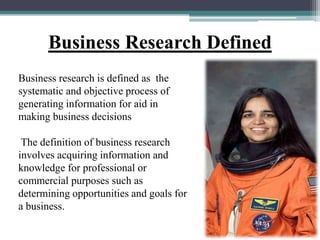 Business research is defined as the
systematic and objective process of
generating information for aid in
making business decisions
The definition of business research
involves acquiring information and
knowledge for professional or
commercial purposes such as
determining opportunities and goals for
a business.
Business Research Defined
 