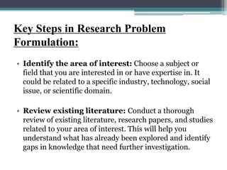 Key Steps in Research Problem
Formulation:
• Identify the area of interest: Choose a subject or
field that you are interested in or have expertise in. It
could be related to a specific industry, technology, social
issue, or scientific domain.
• Review existing literature: Conduct a thorough
review of existing literature, research papers, and studies
related to your area of interest. This will help you
understand what has already been explored and identify
gaps in knowledge that need further investigation.
 