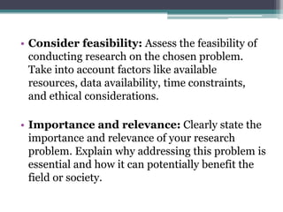 • Consider feasibility: Assess the feasibility of
conducting research on the chosen problem.
Take into account factors like available
resources, data availability, time constraints,
and ethical considerations.
• Importance and relevance: Clearly state the
importance and relevance of your research
problem. Explain why addressing this problem is
essential and how it can potentially benefit the
field or society.
 