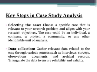 Key Steps in Case Study Analysis
• Selecting the case: Choose a specific case that is
relevant to your research problem and aligns with your
research objectives. The case could be an individual, a
company, a project, a community, or any other
identifiable unit of analysis.
• Data collection: Gather relevant data related to the
case through various sources such as interviews, surveys,
observations, documents, and archival records.
Triangulate the data to ensure reliability and validity.
 