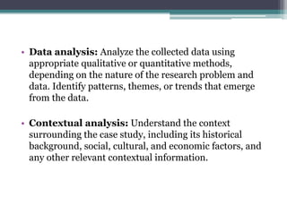 • Data analysis: Analyze the collected data using
appropriate qualitative or quantitative methods,
depending on the nature of the research problem and
data. Identify patterns, themes, or trends that emerge
from the data.
• Contextual analysis: Understand the context
surrounding the case study, including its historical
background, social, cultural, and economic factors, and
any other relevant contextual information.
 