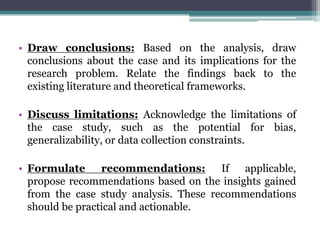 • Draw conclusions: Based on the analysis, draw
conclusions about the case and its implications for the
research problem. Relate the findings back to the
existing literature and theoretical frameworks.
• Discuss limitations: Acknowledge the limitations of
the case study, such as the potential for bias,
generalizability, or data collection constraints.
• Formulate recommendations: If applicable,
propose recommendations based on the insights gained
from the case study analysis. These recommendations
should be practical and actionable.
 